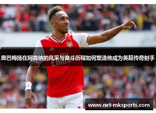 奥巴梅扬在阿森纳的风采与奋斗历程如何塑造他成为英超传奇射手