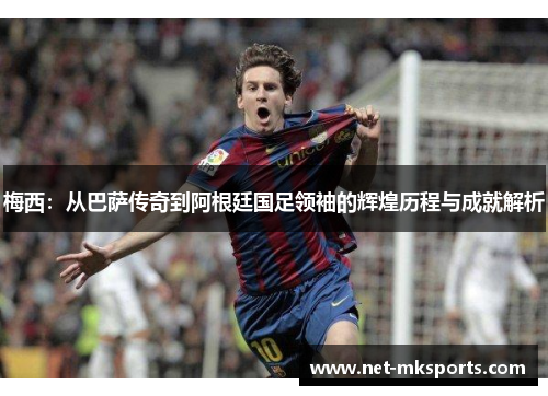 梅西：从巴萨传奇到阿根廷国足领袖的辉煌历程与成就解析